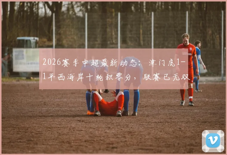 2026赛季中超最新动态：津门虎1-1平西海岸十轮积零分，联赛已无双负球队全解析