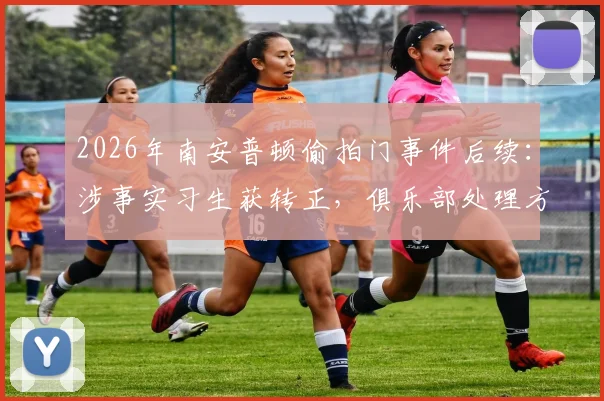 2026年南安普顿偷拍门事件后续:涉事实习生获转正,俱乐部处理方式引行业深思