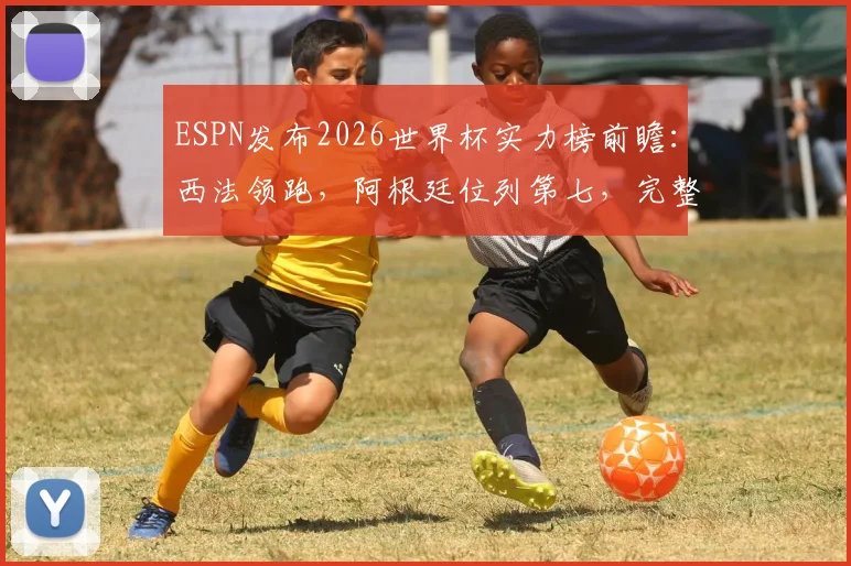 ESPN发布2026世界杯实力榜前瞻：西法领跑，阿根廷位列第七，完整榜单深度解读
