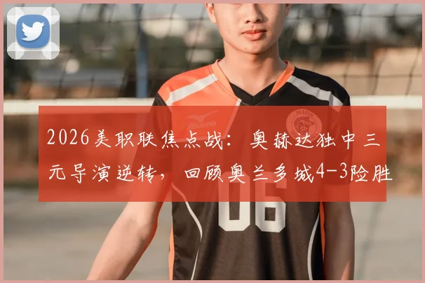 2026美职联焦点战:奥赫达独中三元导演逆转,回顾奥兰多城4-3险胜迈阿密国际关键节点