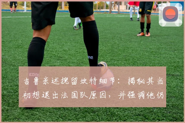 吉鲁亲述挽留坎特细节：揭秘其当初想退出法国队原因，并强调他仍是2026世界杯关键中场