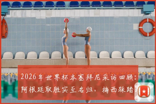 2026年世界杯本塞拜尼采访回顾:阿根廷取胜实至名归,梅西踩踏动作争议分析
