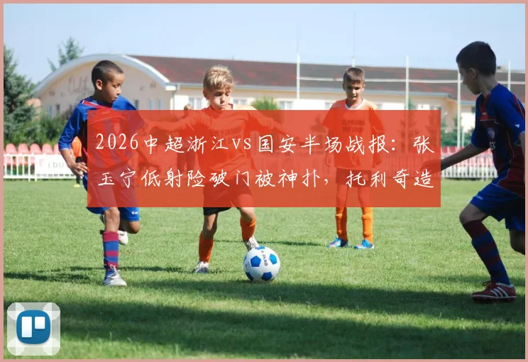 2026中超浙江vs国安半场战报:张玉宁低射险破门被神扑,托利奇造杀机,半场互交白卷