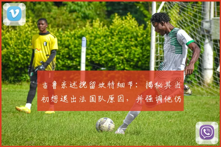 吉鲁亲述挽留坎特细节:揭秘其当初想退出法国队原因,并强调他仍是2026世界杯关键中场