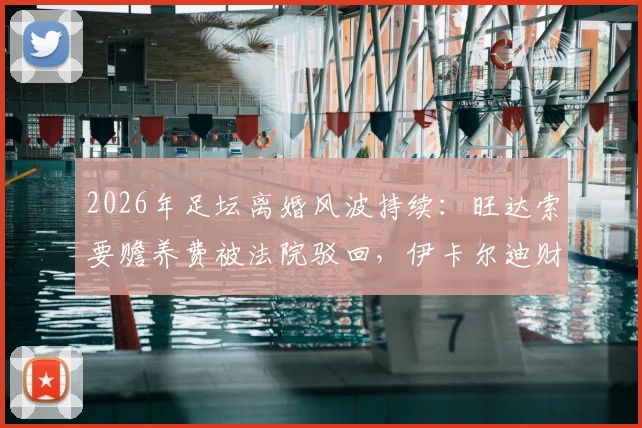 2026年足坛离婚风波持续：旺达索要赡养费被法院驳回，伊卡尔迪财务纠纷何去何从？
