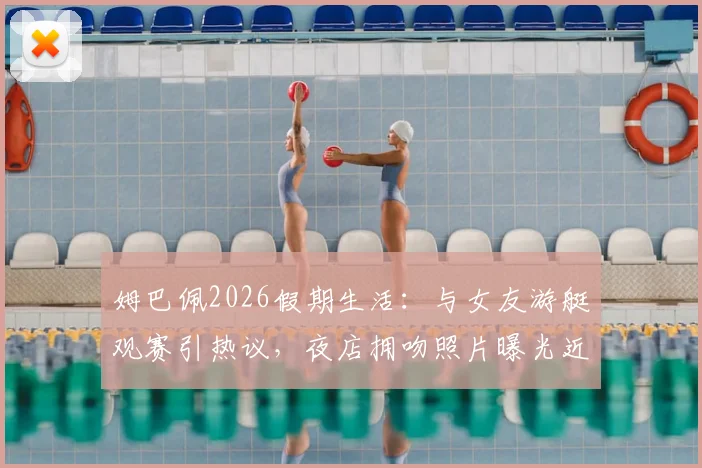姆巴佩2026假期生活：与女友游艇观赛引热议，夜店拥吻照片曝光近况