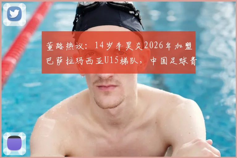 董路热议：14岁李昊炎2026年加盟巴萨拉玛西亚U15梯队，中国足球青训留洋里程碑全解析
