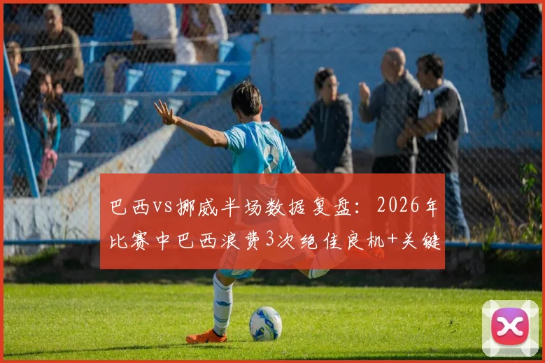 巴西vs挪威半场数据复盘:2026年比赛中巴西浪费3次绝佳良机+关键点球射失,暴露哪些战术问题?