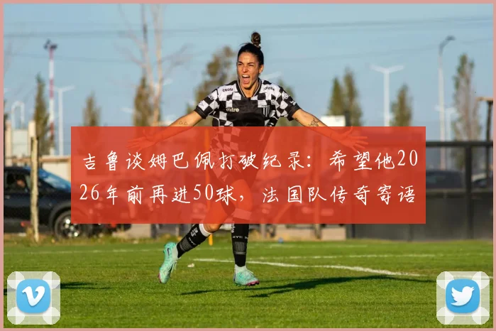 吉鲁谈姆巴佩打破纪录：希望他2026年前再进50球，法国队传奇寄语获赞