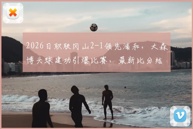 2026日职联冈山2-1领先浦和,大森博头球建功引爆比赛,最新比分结果与战况分析