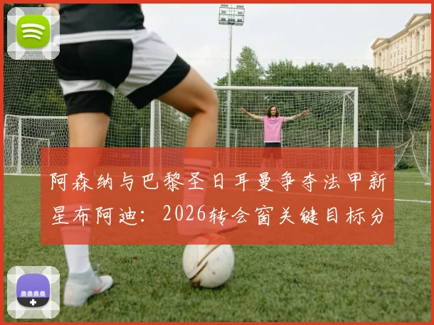 阿森纳与巴黎圣日耳曼争夺法甲新星布阿迪:2026转会窗关键目标分析,球员数据与前景解读