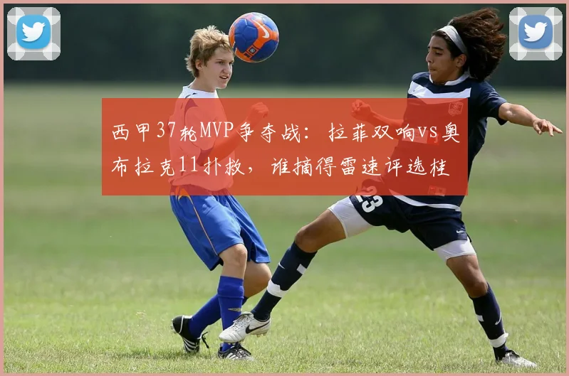 西甲37轮MVP争夺战:拉菲双响vs奥布拉克11扑救,谁摘得雷速评选桂冠?2026赛季末轮关键回顾