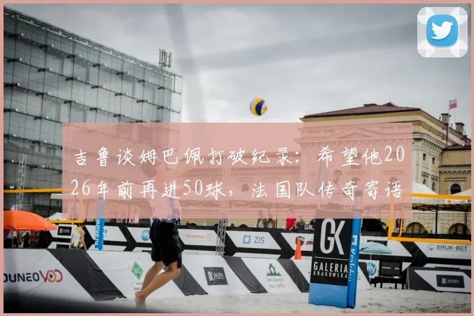 吉鲁谈姆巴佩打破纪录:希望他2026年前再进50球,法国队传奇寄语获赞