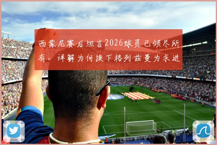西蒙尼赛后坦言2026球员已倾尽所有,详解为何换下格列兹曼为求进攻破局