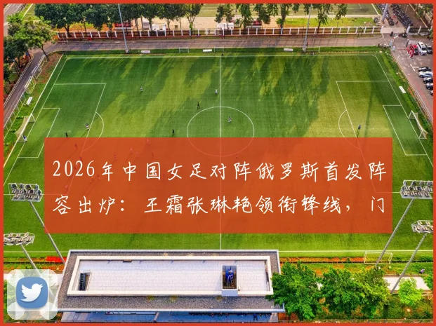 2026年中国女足对阵俄罗斯首发阵容出炉:王霜张琳艳领衔锋线,门将潘红艳先发,战术分析与球员表现前瞻
