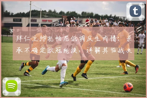 拜仁主帅孔帕尼低调庆生内情：亲承不确定欧冠轮换，详解其临战决策与阵容考量2026