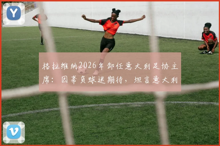 格拉维纳2026年卸任意大利足协主席:因辜负球迷期待,坦言意大利足坛低级野蛮风气仍盛行