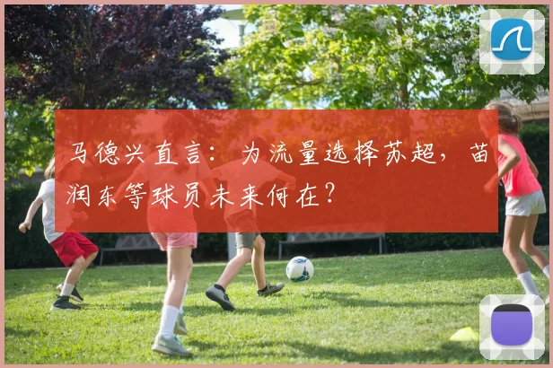 马德兴直言:为流量选择苏超,苗润东等球员未来何在?
