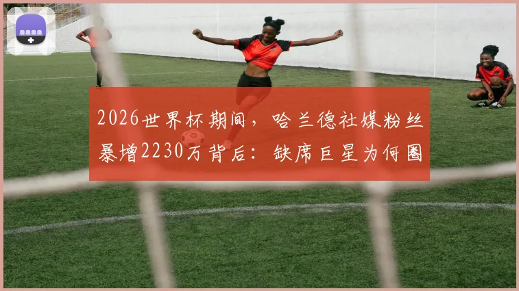 2026世界杯期间,哈兰德社媒粉丝暴增2230万背后:缺席巨星为何圈粉无数?