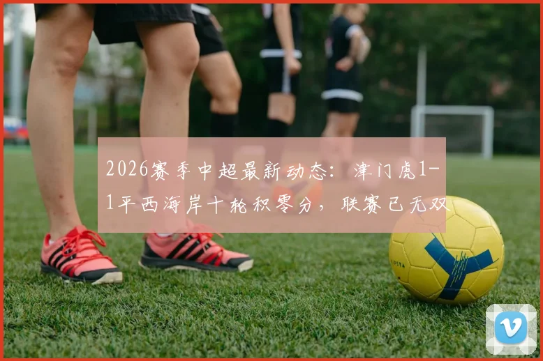 2026赛季中超最新动态:津门虎1-1平西海岸十轮积零分,联赛已无双负球队全解析