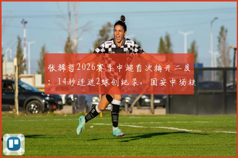 张稀哲2026赛季中超首次梅开二度:14秒连进2球创纪录,国安中场核心状态火热