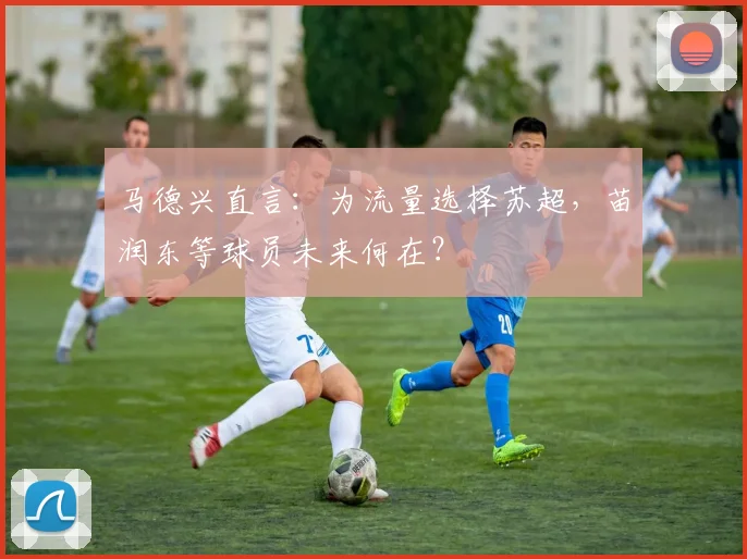 马德兴直言：为流量选择苏超，苗润东等球员未来何在？