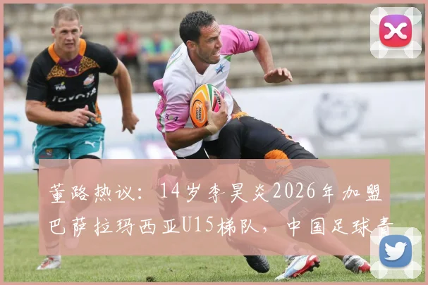 董路热议：14岁李昊炎2026年加盟巴萨拉玛西亚U15梯队，中国足球青训留洋里程碑全解析