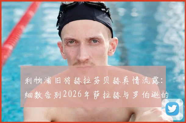 利物浦旧将赫拉芬贝赫真情流露：细数告别2026年萨拉赫与罗伯逊的往事与不舍