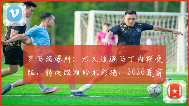 罗马诺爆料：尤文追逐马丁内斯受阻，转向瞄准铃木彩艳，2026夏窗B计划浮现