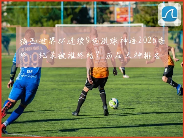 梅西世界杯连续9场进球神迹2026告终,纪录被谁终结?历届大神排名一览