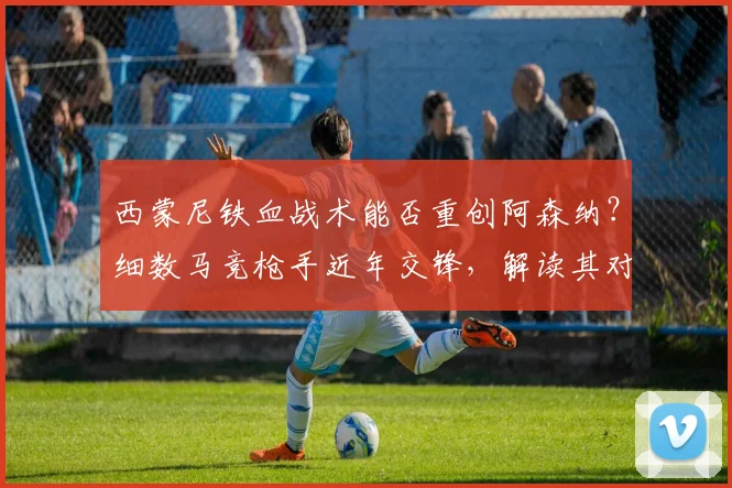 西蒙尼铁血战术能否重创阿森纳？细数马竞枪手近年交锋，解读其对阿尔特塔的钦佩之言
