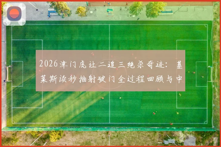2026津门虎让二追三绝杀奇迹：基莱斯读秒抽射破门全过程回顾与中超经典逆转战盘点