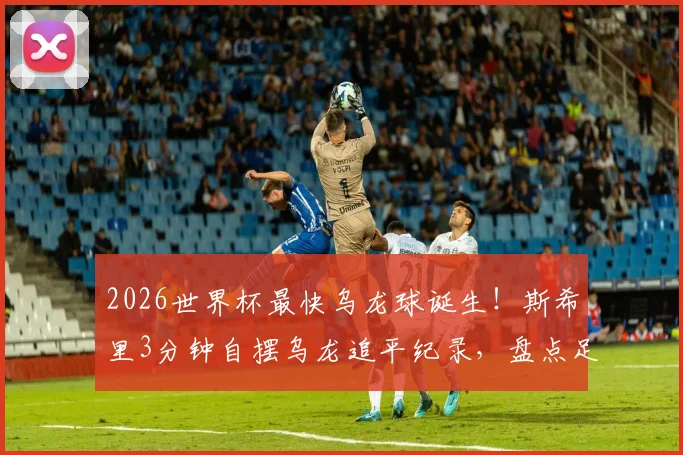 2026世界杯最快乌龙球诞生!斯希里3分钟自摆乌龙追平纪录,盘点足球史上那些尴尬瞬间
