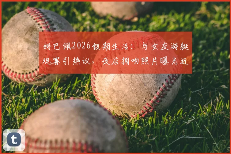 姆巴佩2026假期生活：与女友游艇观赛引热议，夜店拥吻照片曝光近况