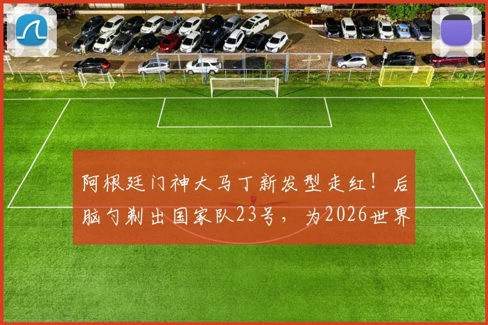 阿根廷门神大马丁新发型走红!后脑勺剃出国家队23号,为2026世界杯蓄力引热议