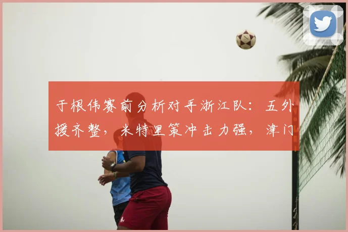 于根伟赛前分析对手浙江队:五外援齐整,米特里策冲击力强,津门虎防线如何应对成关键