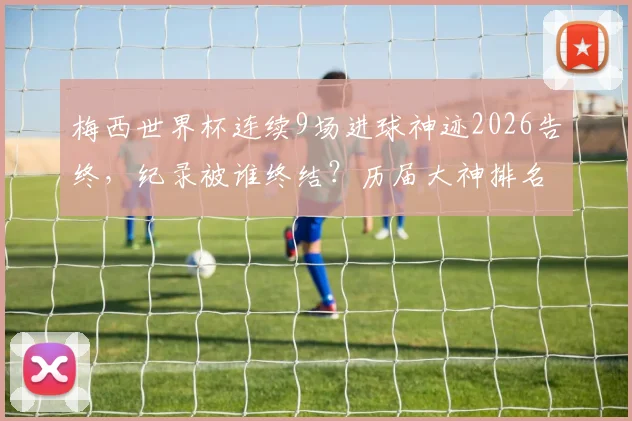 梅西世界杯连续9场进球神迹2026告终，纪录被谁终结？历届大神排名一览