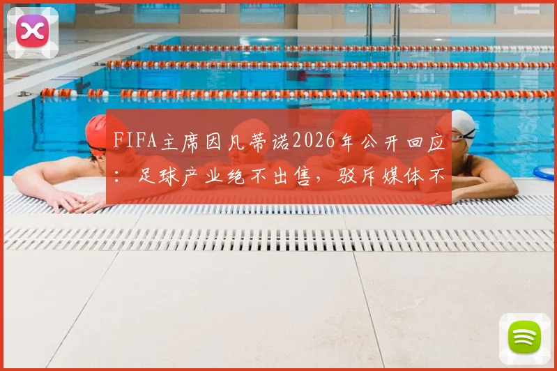 FIFA主席因凡蒂诺2026年公开回应：足球产业绝不出售，驳斥媒体不实报道与流程扰乱指控