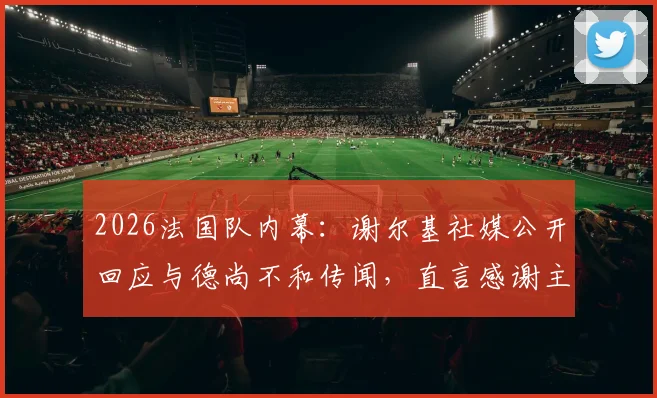 2026法国队内幕：谢尔基社媒公开回应与德尚不和传闻，直言感谢主帅提携