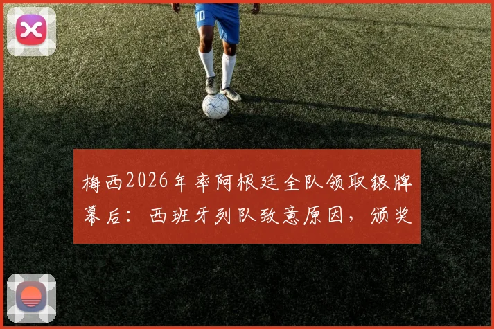 梅西2026年率阿根廷全队领取银牌幕后:西班牙列队致意原因,颁奖细节与未来阵容解析