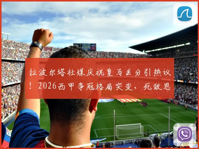 拉波尔塔社媒庆祝皇马丢分引热议！2026西甲争冠格局突变，死敌恩怨再添新料