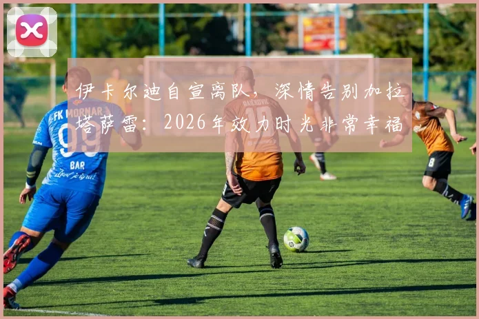 伊卡尔迪自宣离队,深情告别加拉塔萨雷:2026年效力时光非常幸福快乐,未来去向引关注