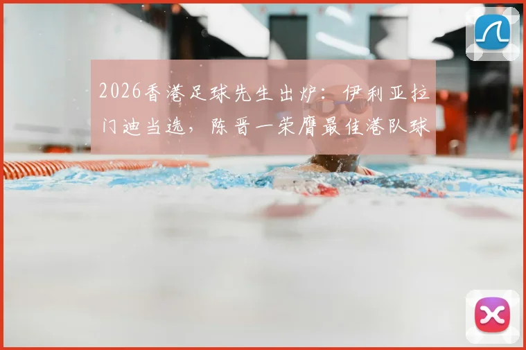 2026香港足球先生出炉：伊利亚拉门迪当选，陈晋一荣膺最佳港队球员，详解两人赛季高光表现与评选内幕
