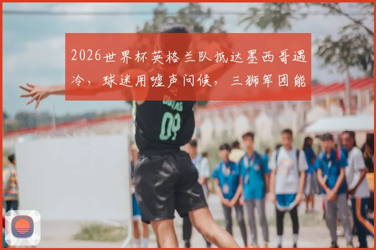 2026世界杯英格兰队抵达墨西哥遇冷,球迷用嘘声问候,三狮军团能否化解客场压力?