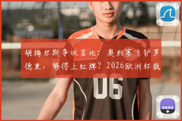 胡梅尔斯争议言论:奥利塞飞铲罗德里,够得上红牌?2026欧洲杯裁判尺度引热议