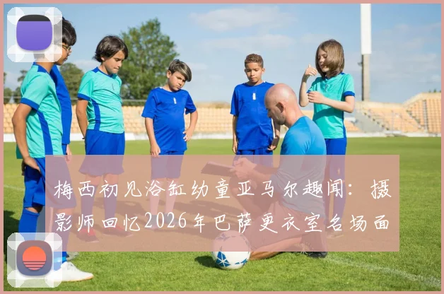 梅西初见浴缸幼童亚马尔趣闻：摄影师回忆2026年巴萨更衣室名场面，解密背后故事