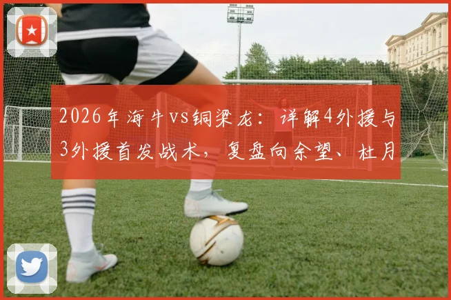 2026年海牛vs铜梁龙：详解4外援与3外援首发战术，复盘向余望、杜月徵替补关键作用