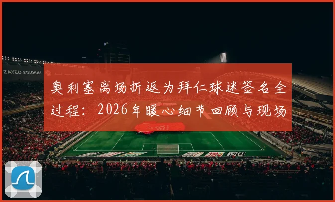 奥利塞离场折返为拜仁球迷签名全过程:2026年暖心细节回顾与现场高清图片