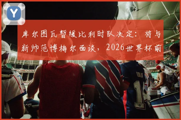 库尔图瓦暂缓比利时队决定：将与新帅范博梅尔面谈，2026世界杯前景成疑，接班人浮出水面