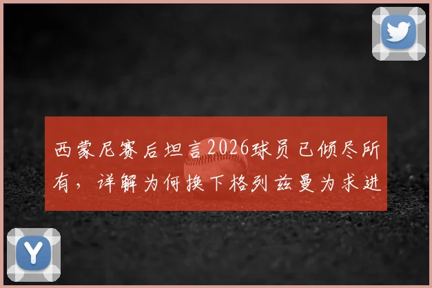 西蒙尼赛后坦言2026球员已倾尽所有，详解为何换下格列兹曼为求进攻破局